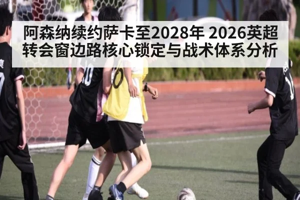 阿森纳续约萨卡至2028年 2026英超转会窗边路核心锁定与战术体系分析（jiuyou game）