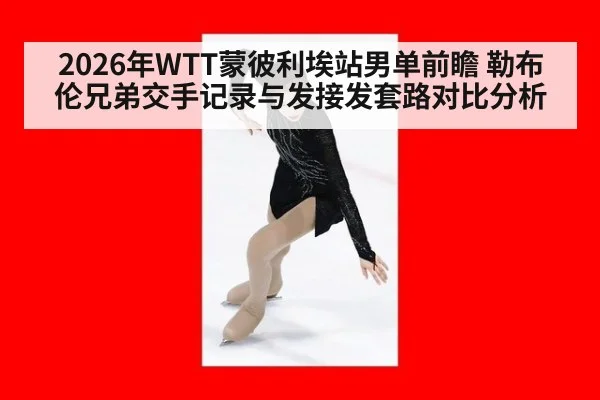 2026年WTT蒙彼利埃站男单前瞻 勒布伦兄弟交手记录与发接发套路对比分析