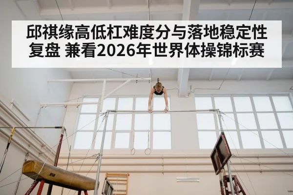 邱祺缘高低杠难度分与落地稳定性复盘 兼看2026年世界体操锦标赛